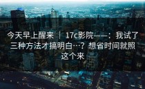 今天早上醒来 ｜ 17c影院——：我试了三种方法才搞明白…？想省时间就照这个来