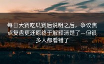 每日大赛吃瓜赛后说明之后，争议焦点复盘更还原终于解释清楚了—但很多人都看错了