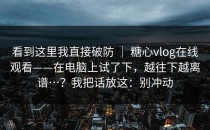 看到这里我直接破防 ｜ 糖心vlog在线观看——在电脑上试了下，越往下越离谱…？我把话放这：别冲动