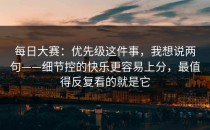 每日大赛：优先级这件事，我想说两句——细节控的快乐更容易上分，最值得反复看的就是它