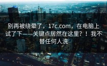别再被绕晕了，17c.com，在电脑上试了下——关键点居然在这里？！我不替任何人洗