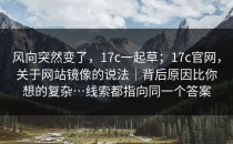 风向突然变了，17c一起草；17c官网，关于网站镜像的说法｜背后原因比你想的复杂…线索都指向同一个答案