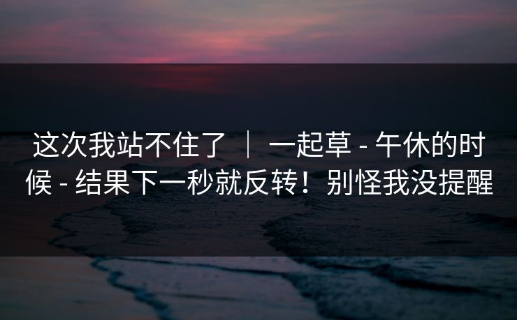 这次我站不住了 | 一起草 - 午休的时候 结果下一秒就反转!别怪我没提醒 第1张 这次我站不住了 | 一起草 - 午休的时候 结果下一秒就反转!别怪我没提醒 第1张