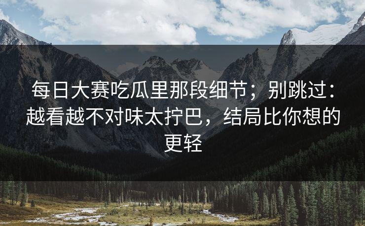 每日大赛吃瓜里那段细节；别跳过：越看越不对味太拧巴，结局比你想的更轻  第1张