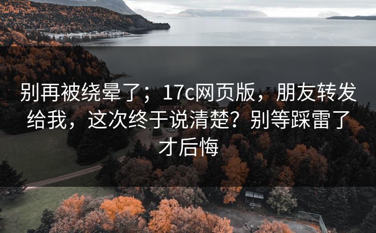 别再被绕晕了；17c网页版，朋友转发给我，这次终于说清楚？别等踩雷了才后悔  第1张