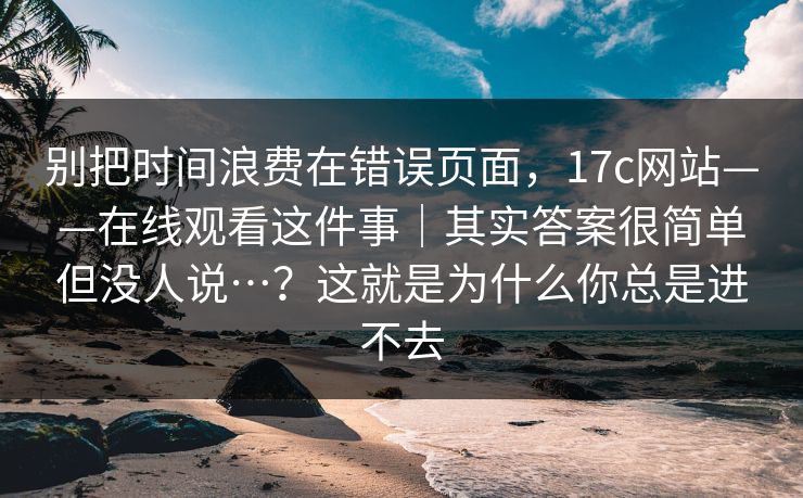 别把时间浪费在错误页面,17c网站——在线观看这件事|其实答案很简单但没人说…?这就是为什么你总是进不去 第1张 别把时间浪费在错误页面,17c网站——在线观看这件事|其实答案很简单但没人说…?这就是为什么你总是进不去 第1张