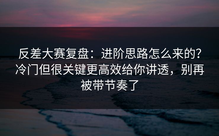 反差大赛复盘：进阶思路怎么来的？冷门但很关键更高效给你讲透，别再被带节奏了  第1张