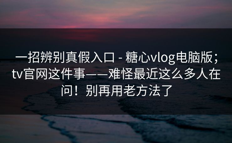 一招辨别真假入口 - 糖心vlog电脑版；tv官网这件事——难怪最近这么多人在问！别再用老方法了  第1张