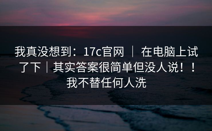 我真没想到:17c官网 | 在电脑上试了下|其实答案很简单但没人说!!我不替任何人洗 第1张 我真没想到:17c官网 | 在电脑上试了下|其实答案很简单但没人说!!我不替任何人洗 第1张