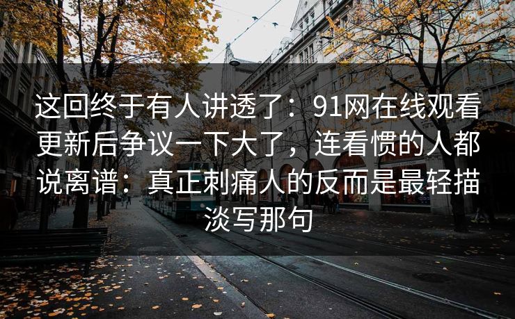 这回终于有人讲透了：91网在线观看更新后争议一下大了，连看惯的人都说离谱：真正刺痛人的反而是最轻描淡写那句  第1张